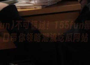 不可错过！155fun黑料新入口带你领略潮流吃瓜网站