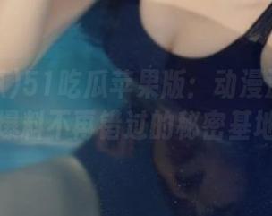 51吃瓜苹果版：动漫游戏圈最新爆料不再错过的秘密基地！