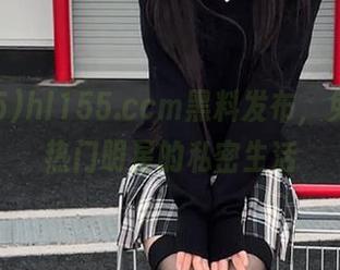 hl155.ccm黑料发布，免费分享热门明星的私密生活