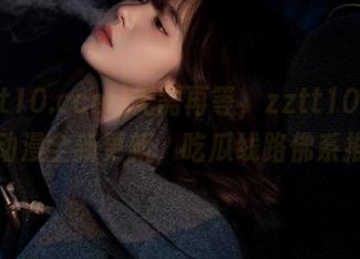无需再等，zztt10.ccm黑料动漫全新更新，吃瓜线路佛系推荐！
