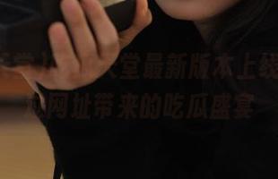 吃瓜天堂最新版本上线，别错过网址带来的吃瓜盛宴