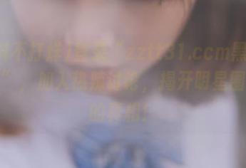 登录“zztt31.ccm黑料不打烊”，加入热辣讨论，揭开明星圈黑料的真相！